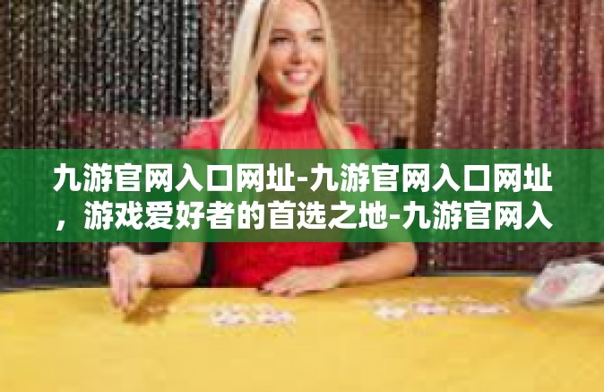 九游官网入口网址-九游官网入口网址，游戏爱好者的首选之地-九游官网入口网址