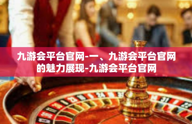 九游会平台官网-一、九游会平台官网的魅力展现-九游会平台官网