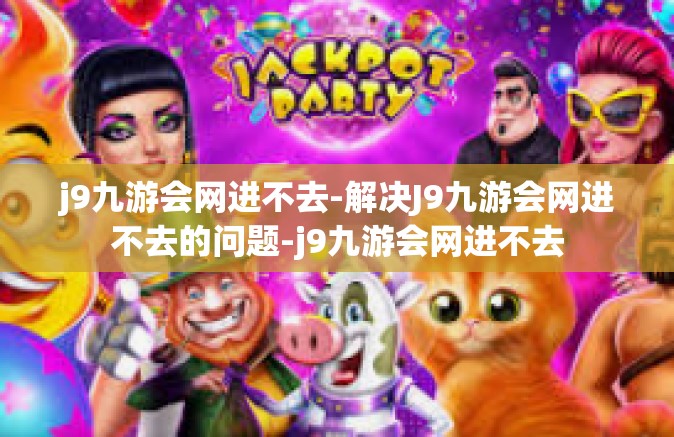 j9九游会网进不去-解决J9九游会网进不去的问题-j9九游会网进不去