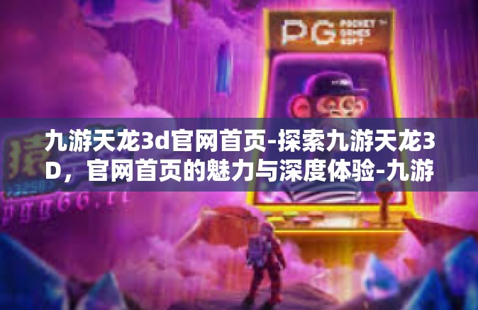 九游天龙3d官网首页-探索九游天龙3D，官网首页的魅力与深度体验-九游天龙3d官网首页