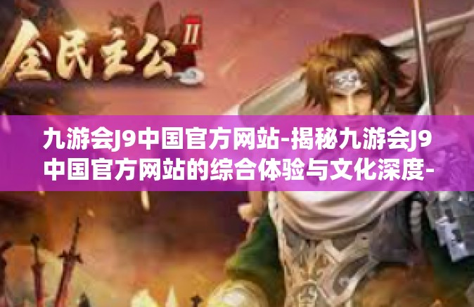 九游会J9中国官方网站-揭秘九游会J9中国官方网站的综合体验与文化深度-九游会J9中国官方网站