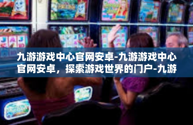 九游游戏中心官网安卓-九游游戏中心官网安卓，探索游戏世界的门户-九游游戏中心官网安卓