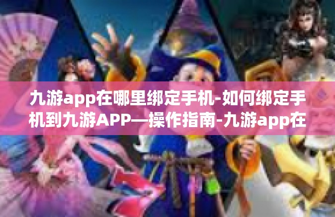 九游app在哪里绑定手机-如何绑定手机到九游APP—操作指南-九游app在哪里绑定手机