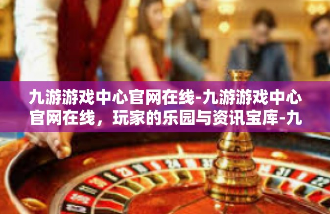九游游戏中心官网在线-九游游戏中心官网在线，玩家的乐园与资讯宝库-九游游戏中心官网在线
