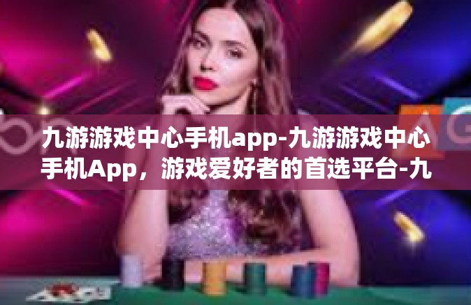 九游游戏中心手机app-九游游戏中心手机App，游戏爱好者的首选平台-九游游戏中心手机app