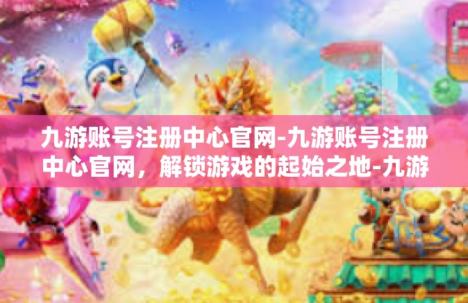 九游账号注册中心官网-九游账号注册中心官网，解锁游戏的起始之地-九游账号注册中心官网