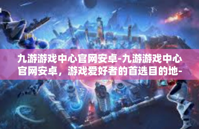 九游游戏中心官网安卓-九游游戏中心官网安卓，游戏爱好者的首选目的地-九游游戏中心官网安卓