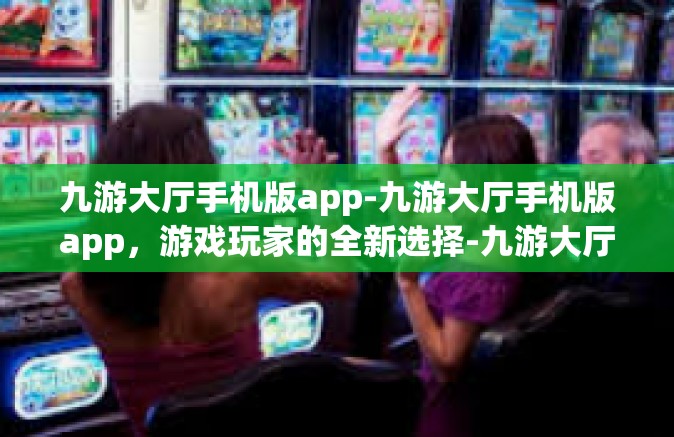 九游大厅手机版app-九游大厅手机版app，游戏玩家的全新选择-九游大厅手机版app