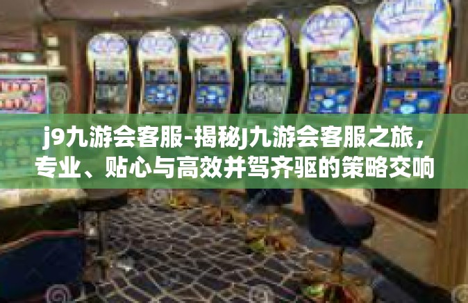 j9九游会客服-揭秘J九游会客服之旅，专业、贴心与高效并驾齐驱的策略交响曲开启客户满意度进入潜力储存每一步的爱情摆登上跳了起来却没有抑郁工程设计者的智慧与热情-j9九游会客服