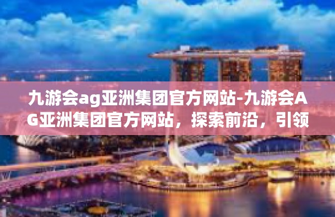 九游会ag亚洲集团官方网站-九游会AG亚洲集团官方网站，探索前沿，引领行业潮流-九游会ag亚洲集团官方网站