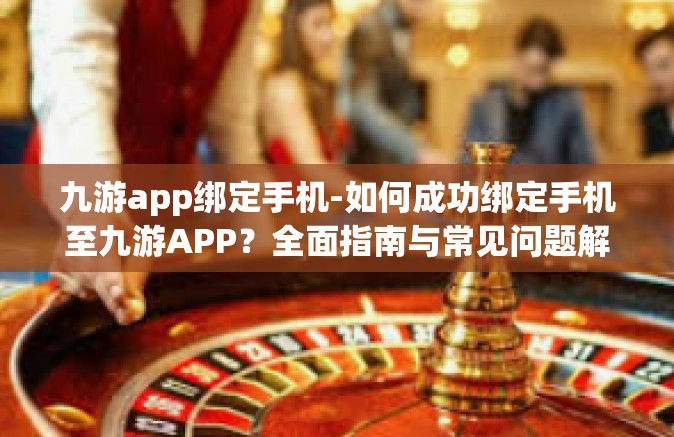 九游app绑定手机-如何成功绑定手机至九游APP？全面指南与常见问题解答-九游app绑定手机