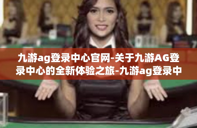 九游ag登录中心官网-关于九游AG登录中心的全新体验之旅-九游ag登录中心官网
