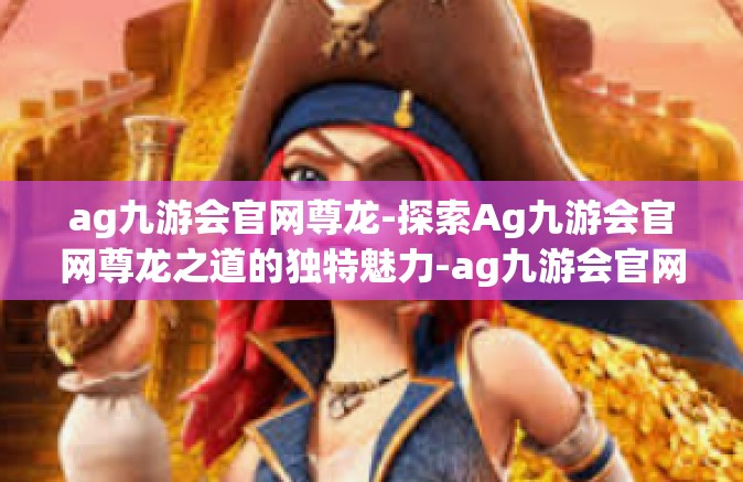 ag九游会官网尊龙-探索Ag九游会官网尊龙之道的独特魅力-ag九游会官网尊龙