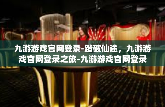 九游游戏官网登录-踏破仙途，九游游戏官网登录之旅-九游游戏官网登录