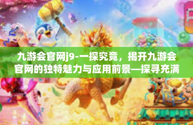 九游会官网j9-一探究竟，揭开九游会官网的独特魅力与应用前景—探寻充满魅力的互动娱乐新世界（j9）九游会官网j9