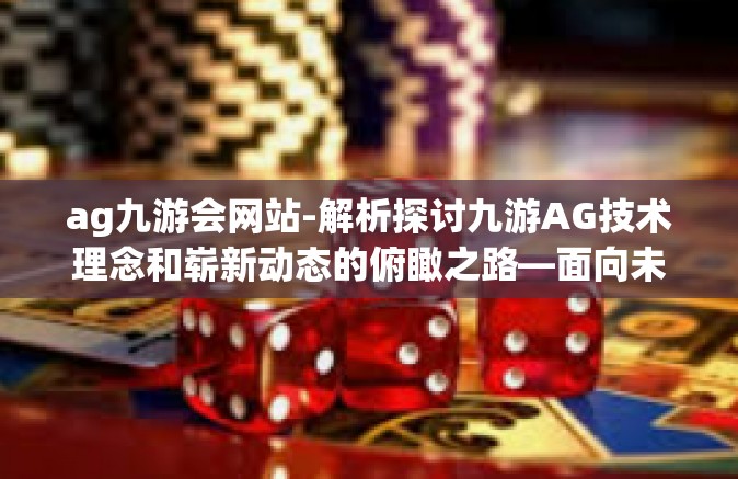 ag九游会网站-解析探讨九游AG技术理念和崭新动态的俯瞰之路—面向未来的数字化革命前线的新引领者探讨视角切入的核心性综述关于AG九游会网站-ag九游会网站