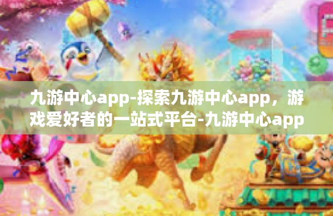 九游中心app-探索九游中心app，游戏爱好者的一站式平台-九游中心app