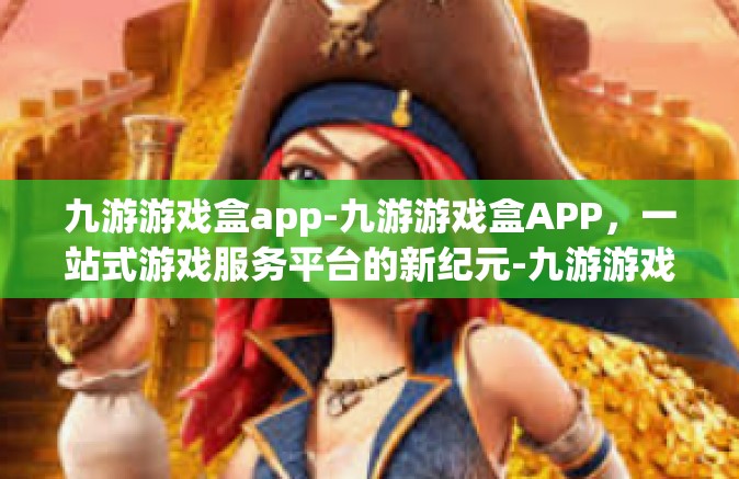九游游戏盒app-九游游戏盒APP，一站式游戏服务平台的新纪元-九游游戏盒app