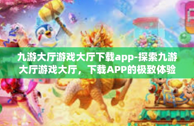 九游大厅游戏大厅下载app-探索九游大厅游戏大厅，下载APP的极致体验-九游大厅游戏大厅下载app