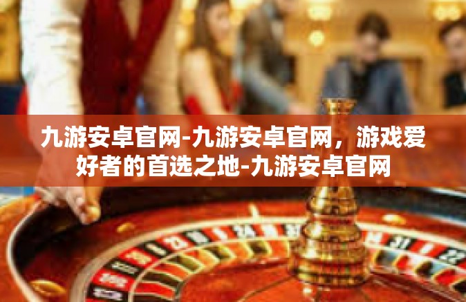 九游安卓官网-九游安卓官网，游戏爱好者的首选之地-九游安卓官网