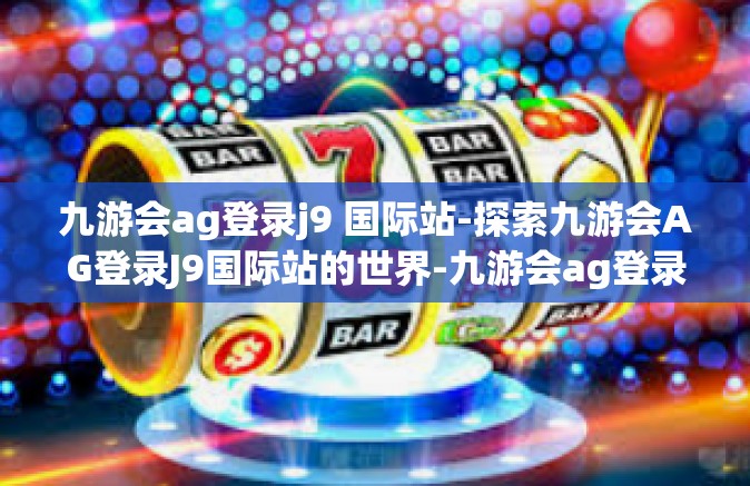 九游会ag登录j9 国际站-探索九游会AG登录J9国际站的世界-九游会ag登录j9 国际站