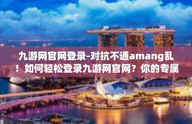 九游网官网登录-对抗不通amang乱！如何轻松登录九游网官网？你的专属攻略在这里！九游网官网登录