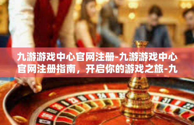 九游游戏中心官网注册-九游游戏中心官网注册指南，开启你的游戏之旅-九游游戏中心官网注册