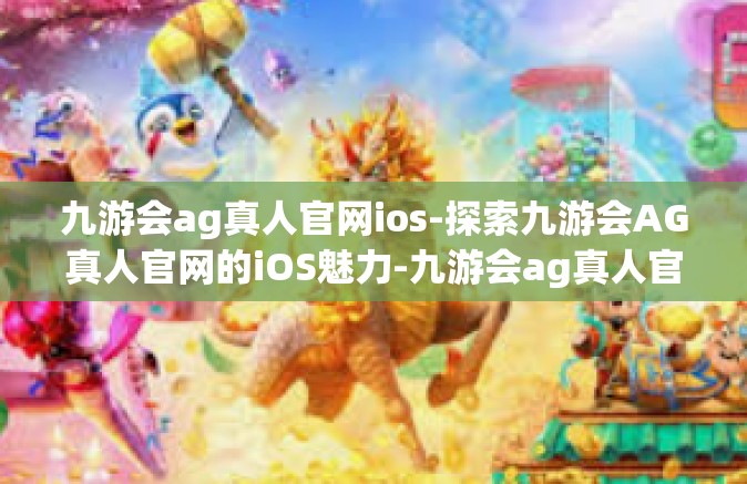九游会ag真人官网ios-探索九游会AG真人官网的iOS魅力-九游会ag真人官网ios