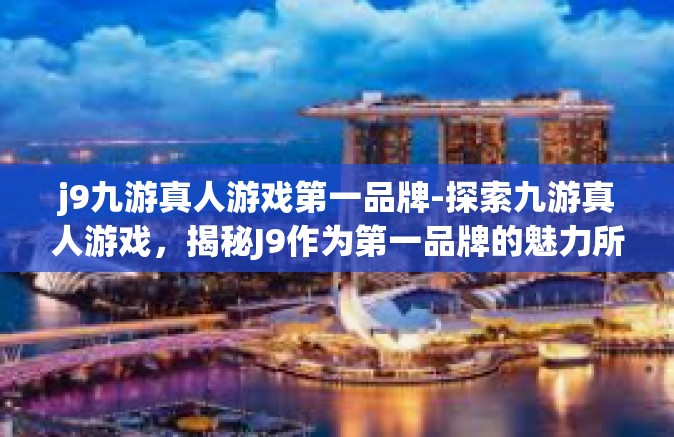 j9九游真人游戏第一品牌-探索九游真人游戏，揭秘J9作为第一品牌的魅力所在-j9九游真人游戏第一品牌