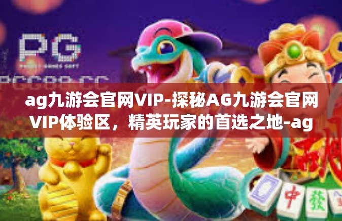 ag九游会官网VIP-探秘AG九游会官网VIP体验区，精英玩家的首选之地-ag九游会官网VIP