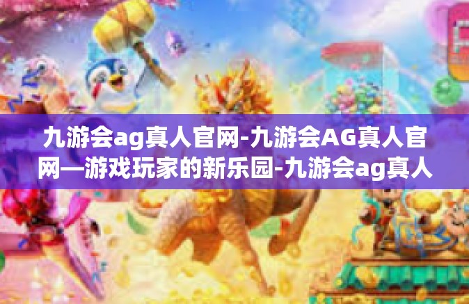 九游会ag真人官网-九游会AG真人官网—游戏玩家的新乐园-九游会ag真人官网