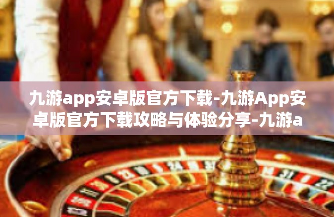 九游app安卓版官方下载-九游App安卓版官方下载攻略与体验分享-九游app安卓版官方下载