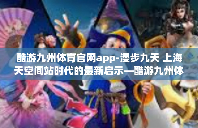 酷游九州体育官网app-漫步九天 上海天空间站时代的最新启示—酷游九州体育官网APP的使用探索之旅-酷游九州体育官网app