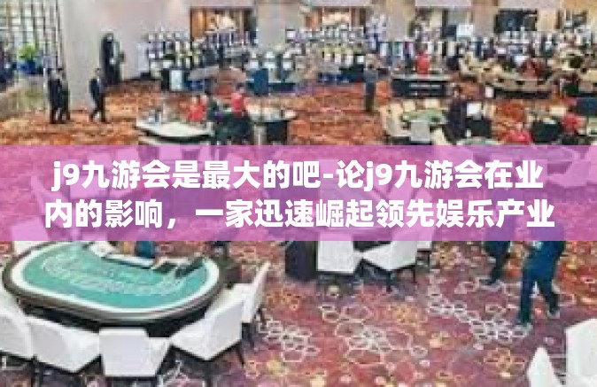 j9九游会是最大的吧-论j9九游会在业内的影响，一家迅速崛起领先娱乐产业的领军企业？j9九游会是最大的吧
