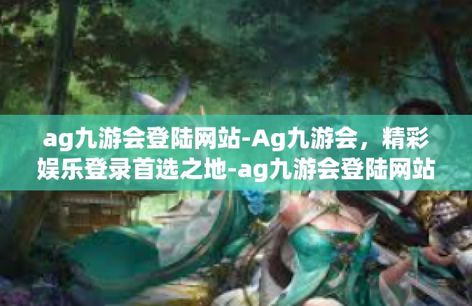 ag九游会登陆网站-Ag九游会，精彩娱乐登录首选之地-ag九游会登陆网站