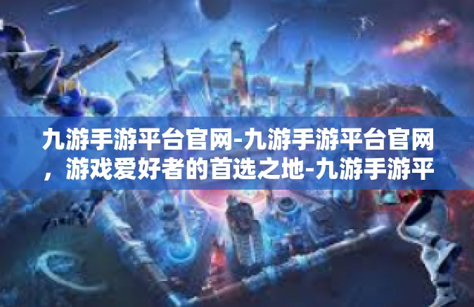 九游手游平台官网-九游手游平台官网，游戏爱好者的首选之地-九游手游平台官网