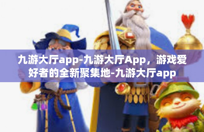 九游大厅app-九游大厅App，游戏爱好者的全新聚集地-九游大厅app