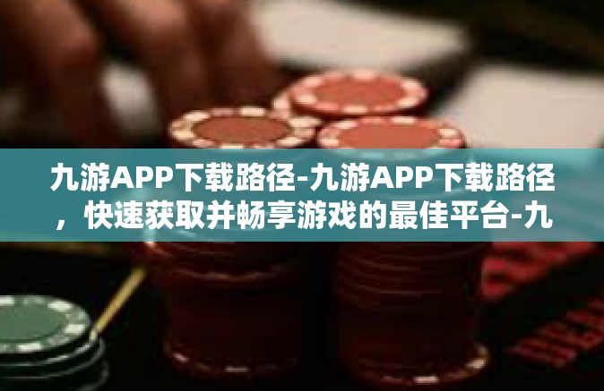 九游APP下载路径-九游APP下载路径，快速获取并畅享游戏的最佳平台-九游APP下载路径
