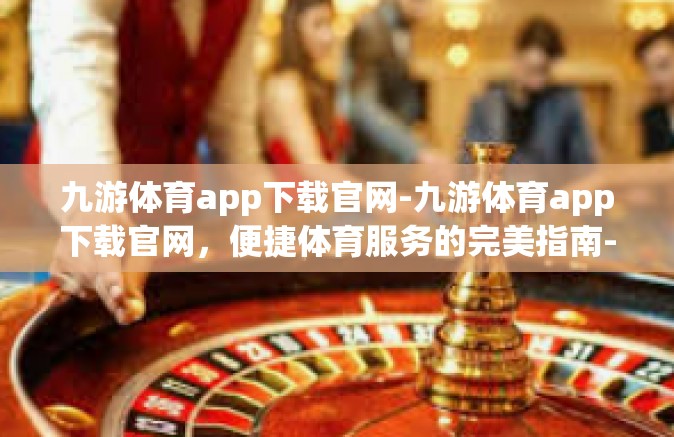九游体育app下载官网-九游体育app下载官网，便捷体育服务的完美指南-九游体育app下载官网