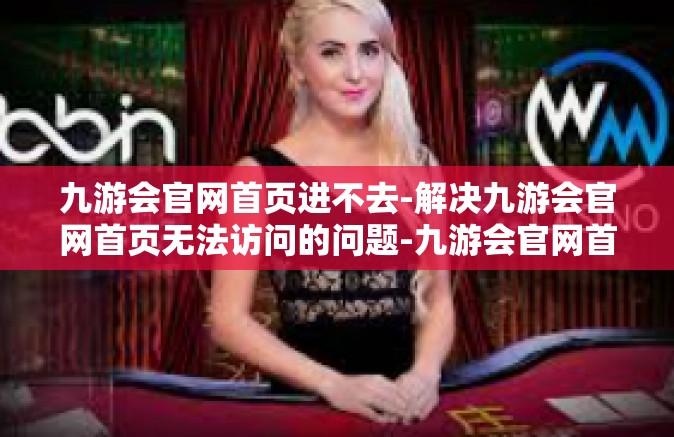 九游会官网首页进不去-解决九游会官网首页无法访问的问题-九游会官网首页进不去
