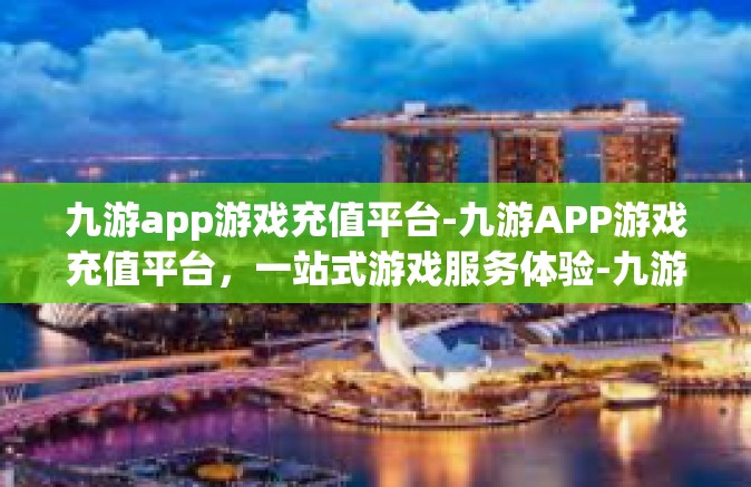 九游app游戏充值平台-九游APP游戏充值平台，一站式游戏服务体验-九游app游戏充值平台