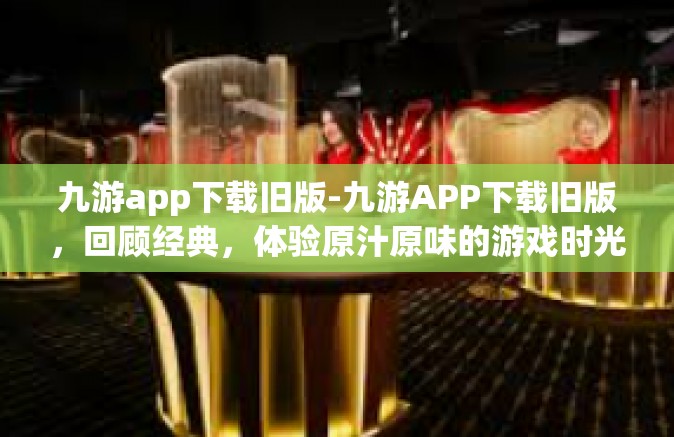 九游app下载旧版-九游APP下载旧版，回顾经典，体验原汁原味的游戏时光-九游app下载旧版