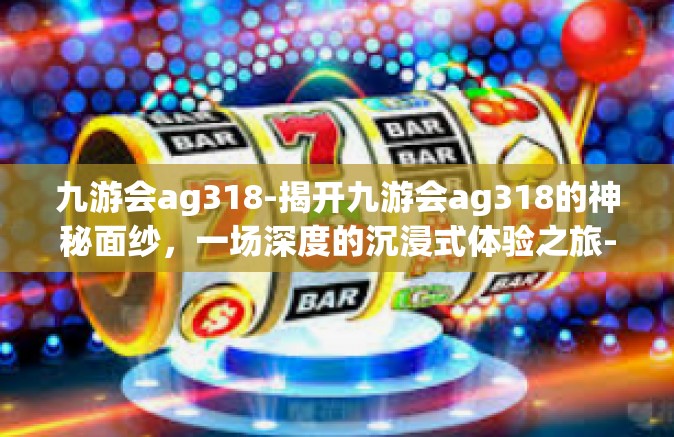 九游会ag318-揭开九游会ag318的神秘面纱，一场深度的沉浸式体验之旅-九游会ag318