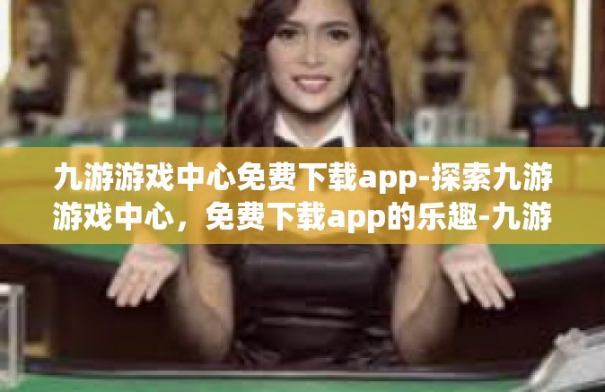 九游游戏中心免费下载app-探索九游游戏中心，免费下载app的乐趣-九游游戏中心免费下载app