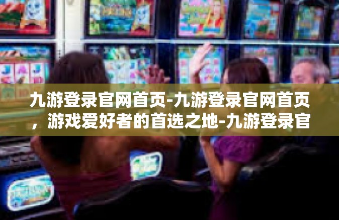 九游登录官网首页-九游登录官网首页，游戏爱好者的首选之地-九游登录官网首页