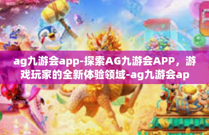 ag九游会app-探索AG九游会APP，游戏玩家的全新体验领域-ag九游会app