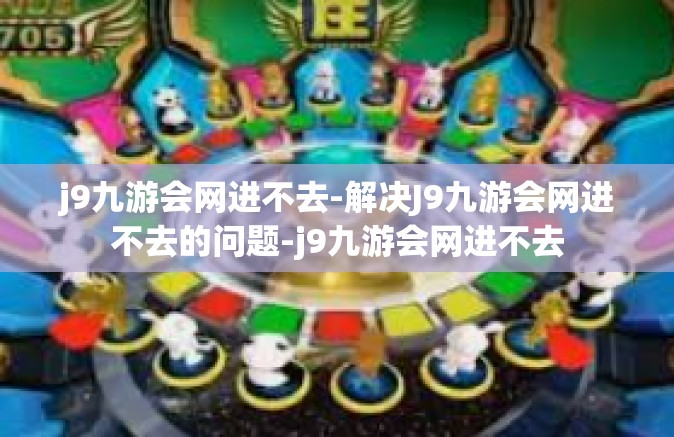 j9九游会网进不去-解决J9九游会网进不去的问题-j9九游会网进不去