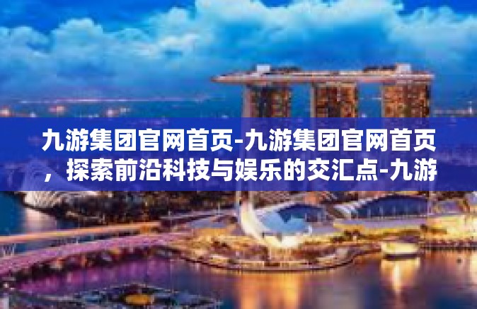 九游集团官网首页-九游集团官网首页，探索前沿科技与娱乐的交汇点-九游集团官网首页