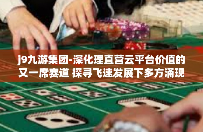 j9九游集团-深化理直营云平台价值的又一席赛道 探寻飞速发展下多方涌现的图次元算力店温北大及以上单位所了解的 J9 九游集团发展概况与独特策略解析-j9九游集团