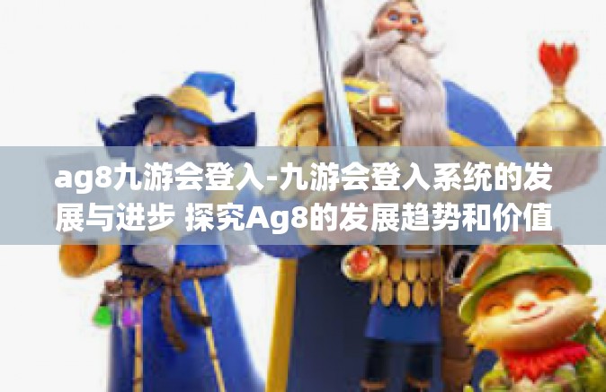 ag8九游会登入-九游会登入系统的发展与进步 探究Ag8的发展趋势和价值链构筑路径-ag8九游会登入
